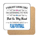 "I Might Look Like I'm Listening, But I'm Mainly Thinking About FLAG FOOTBALL" Hobby Coaster